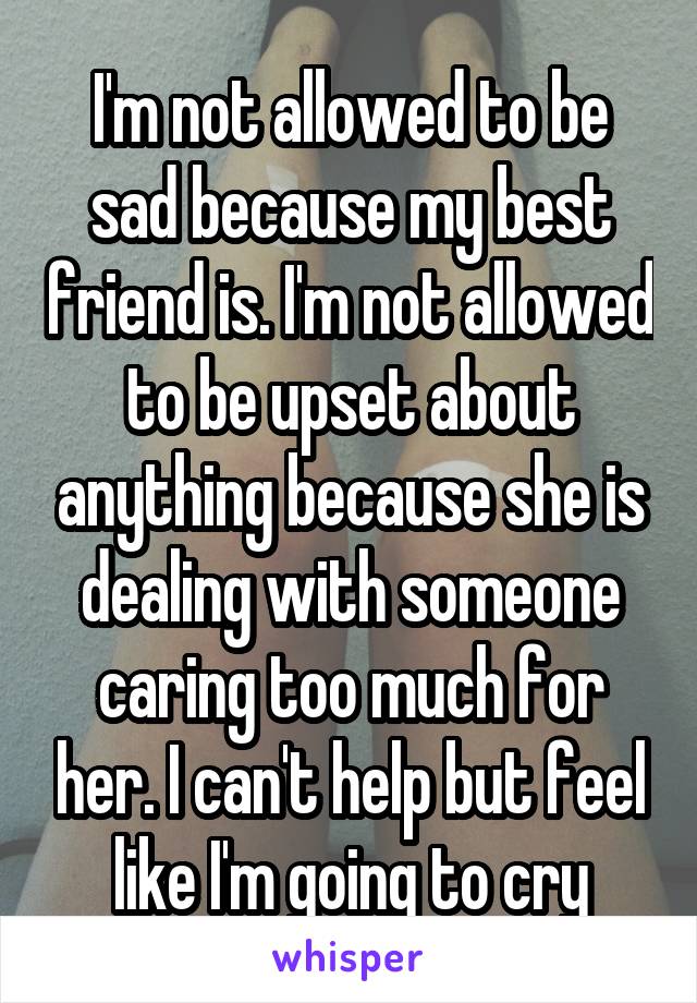 I'm not allowed to be sad because my best friend is. I'm not allowed to be upset about anything because she is dealing with someone caring too much for her. I can't help but feel like I'm going to cry