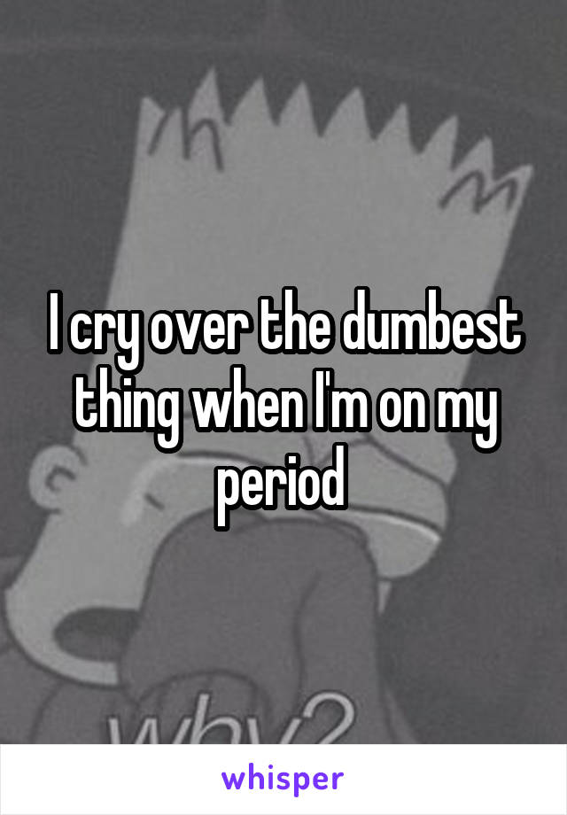 I cry over the dumbest thing when I'm on my period 