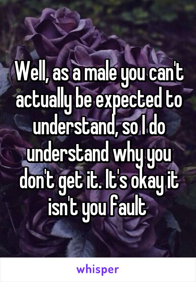 Well, as a male you can't actually be expected to understand, so I do understand why you don't get it. It's okay it isn't you fault 