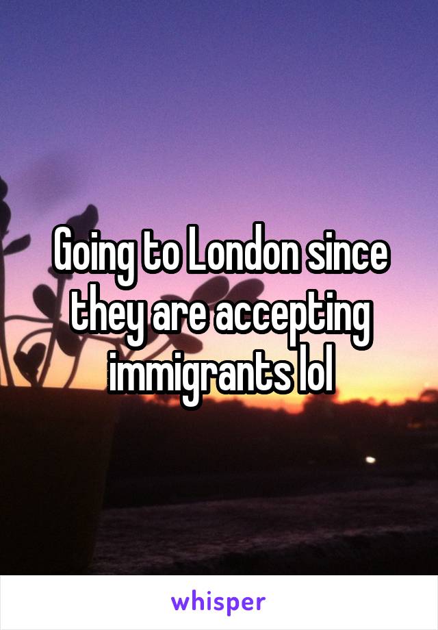 Going to London since they are accepting immigrants lol