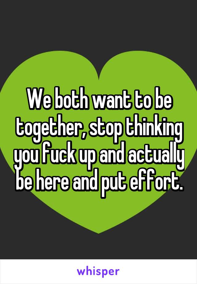 We both want to be together, stop thinking you fuck up and actually be here and put effort.