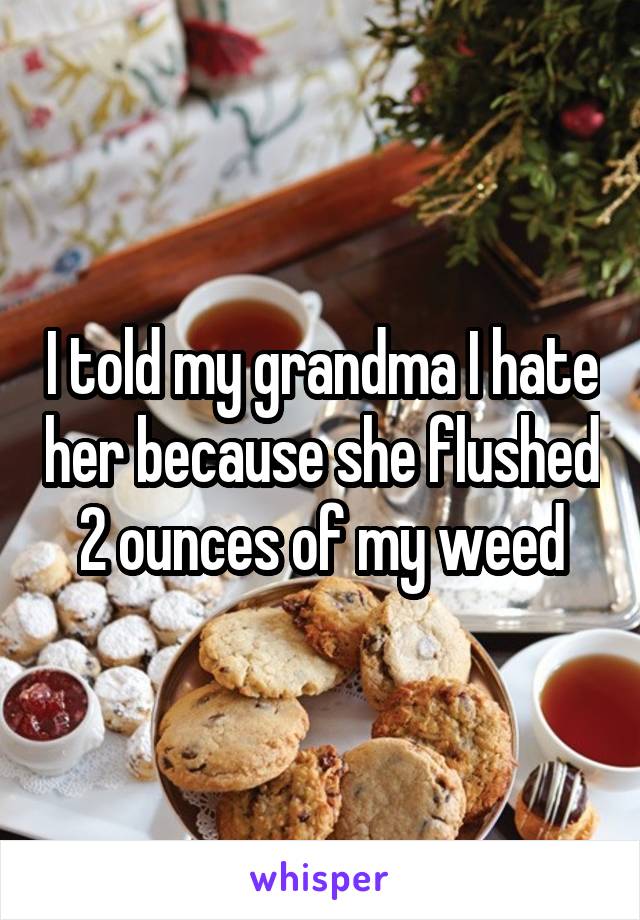 I told my grandma I hate her because she flushed 2 ounces of my weed