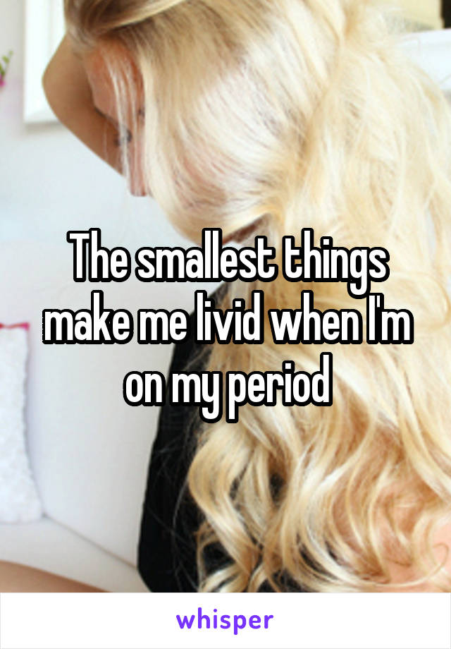 The smallest things make me livid when I'm on my period