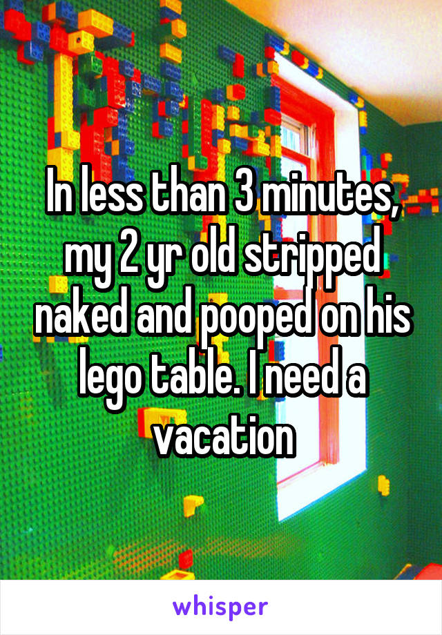 In less than 3 minutes, my 2 yr old stripped naked and pooped on his lego table. I need a vacation