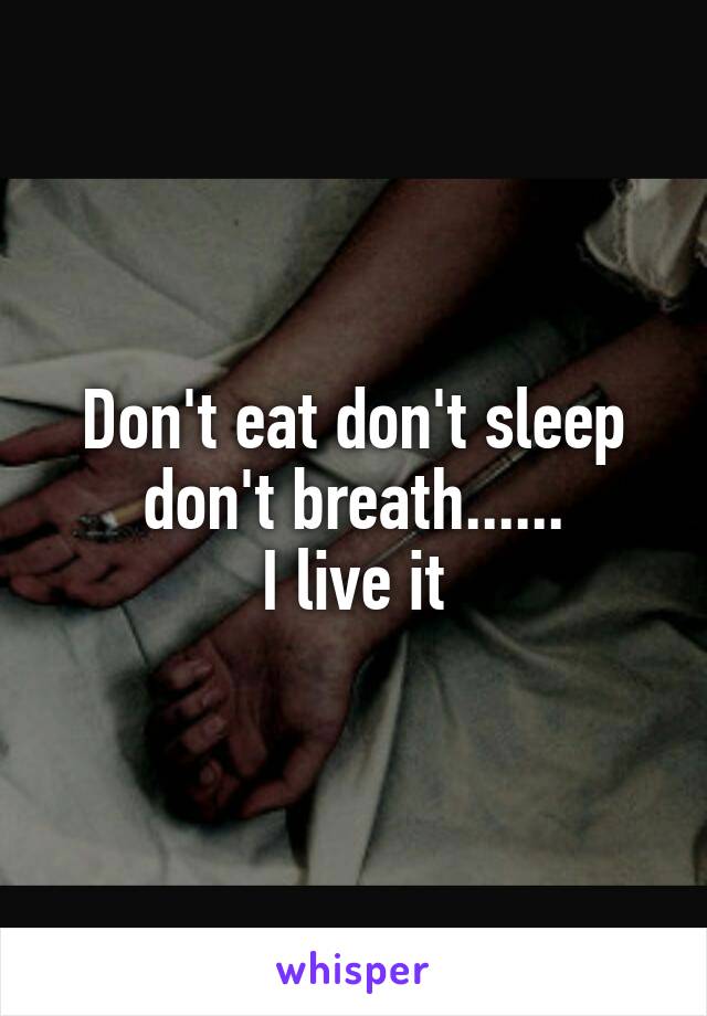 Don't eat don't sleep don't breath......
I live it