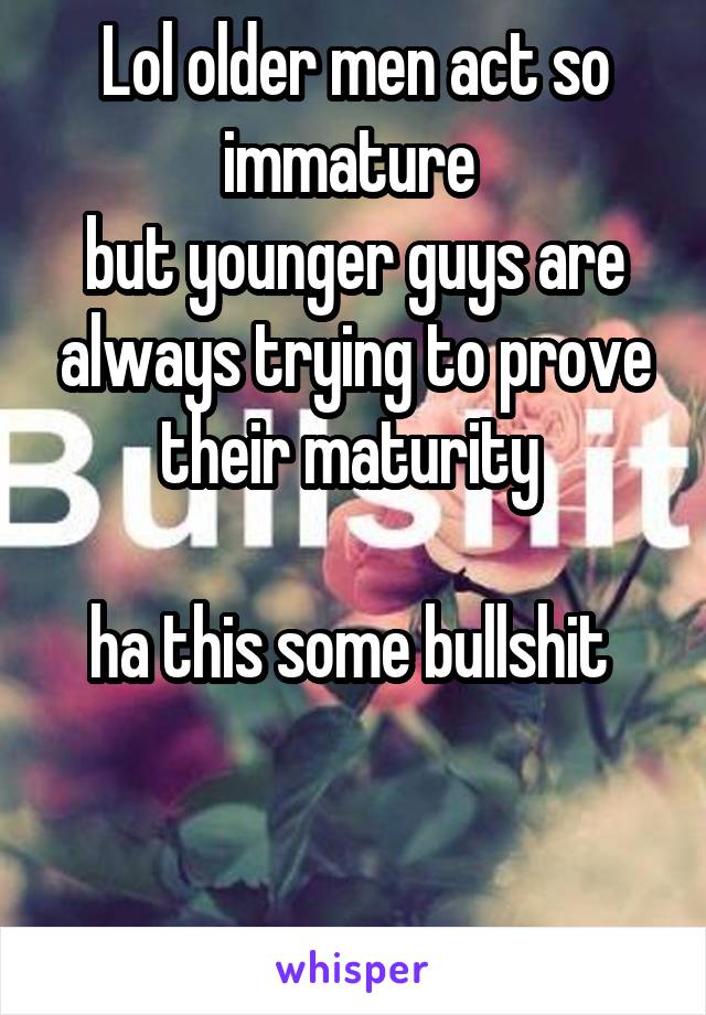 Lol older men act so immature 
but younger guys are always trying to prove their maturity 

ha this some bullshit 


