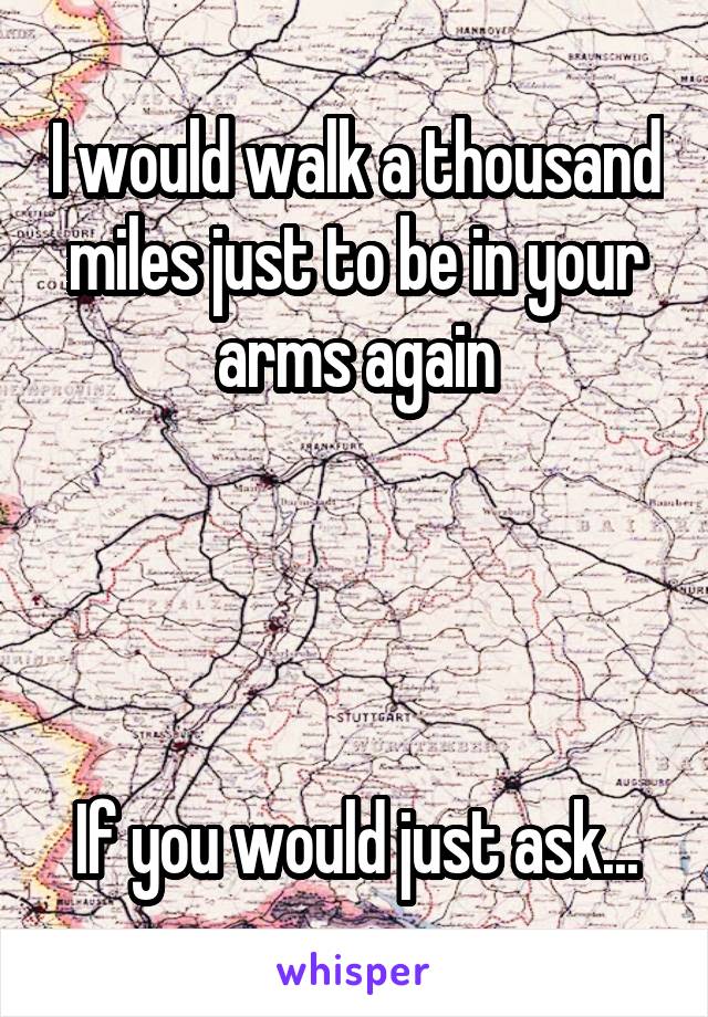 I would walk a thousand miles just to be in your arms again




If you would just ask...