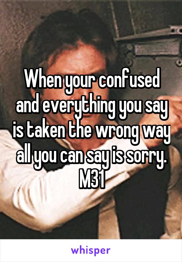 When your confused and everything you say is taken the wrong way all you can say is sorry. M31