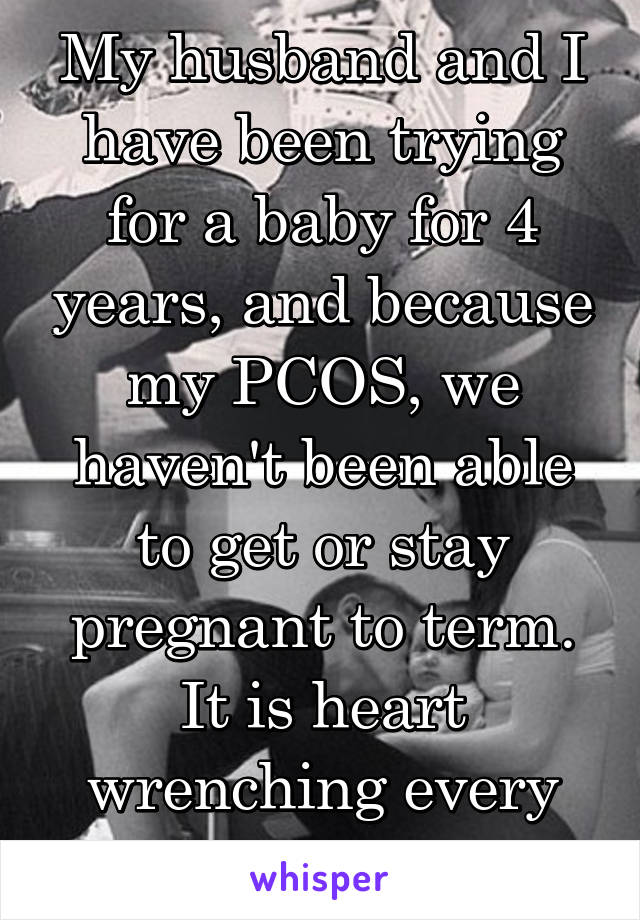 My husband and I have been trying for a baby for 4 years, and because my PCOS, we haven't been able to get or stay pregnant to term. It is heart wrenching every single day.