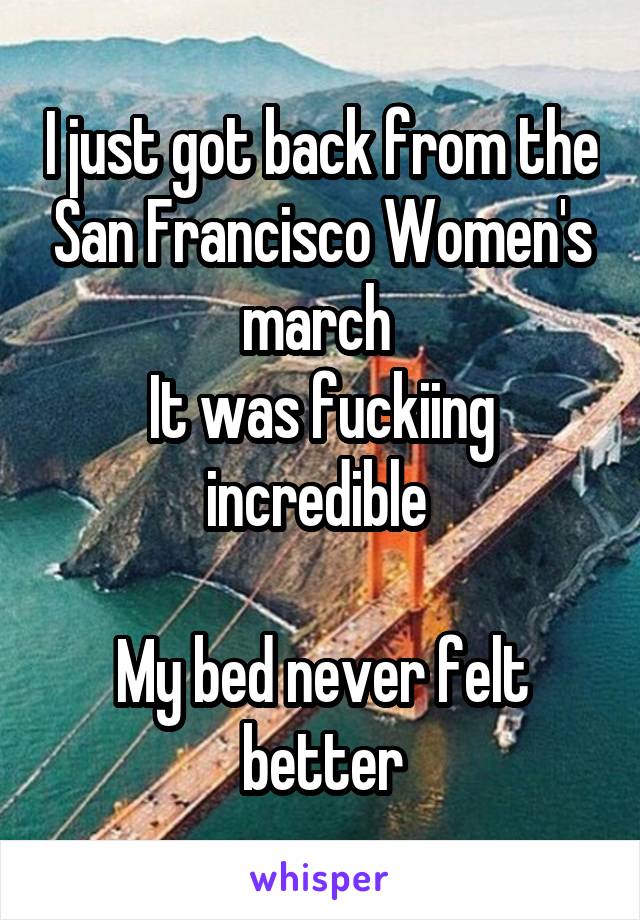I just got back from the San Francisco Women's march 
It was fuckiing incredible 

My bed never felt better