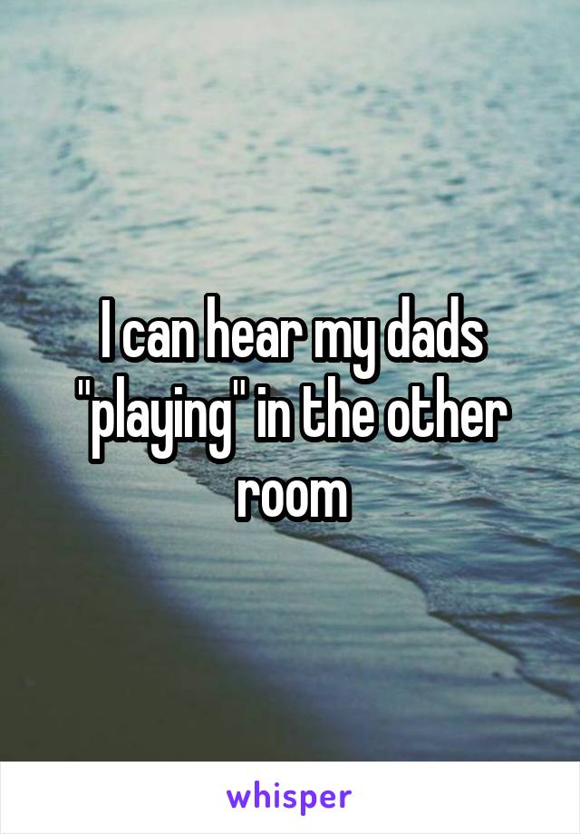 I can hear my dads "playing" in the other room