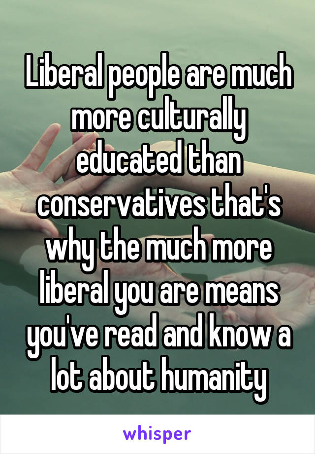 Liberal people are much more culturally educated than conservatives that's why the much more liberal you are means you've read and know a lot about humanity