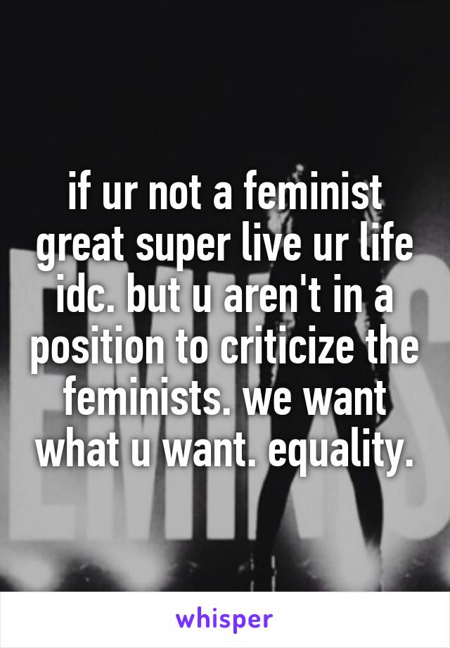 if ur not a feminist great super live ur life idc. but u aren't in a position to criticize the feminists. we want what u want. equality.