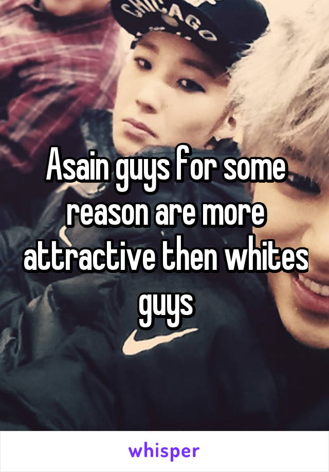 Asain guys for some reason are more attractive then whites guys