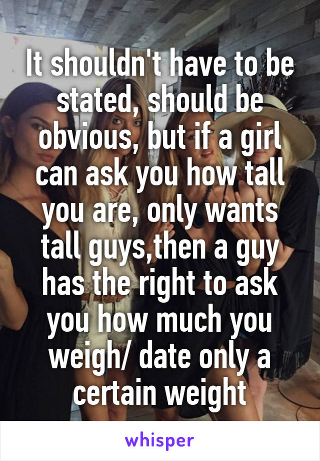 It shouldn't have to be stated, should be obvious, but if a girl can ask you how tall you are, only wants tall guys,then a guy has the right to ask you how much you weigh/ date only a certain weight