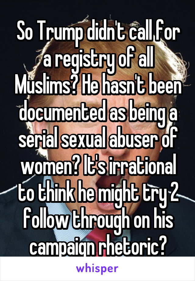 So Trump didn't call for a registry of all Muslims? He hasn't been documented as being a serial sexual abuser of women? It's irrational to think he might try 2 follow through on his campaign rhetoric?