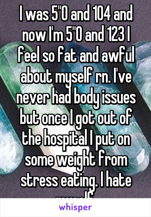 I was 5"0 and 104 and now I'm 5"0 and 123 I feel so fat and awful about myself rn. I've never had body issues but once I got out of the hospital I put on some weight from stress eating. I hate myself.