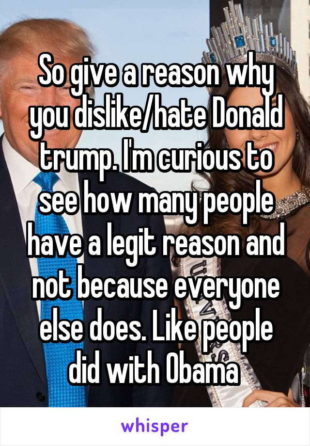 So give a reason why you dislike/hate Donald trump. I'm curious to see how many people have a legit reason and not because everyone else does. Like people did with Obama 