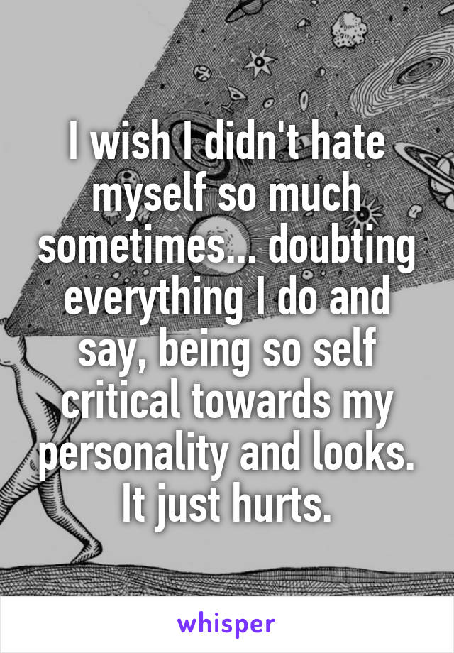 I wish I didn't hate myself so much sometimes... doubting everything I do and say, being so self critical towards my personality and looks. It just hurts.