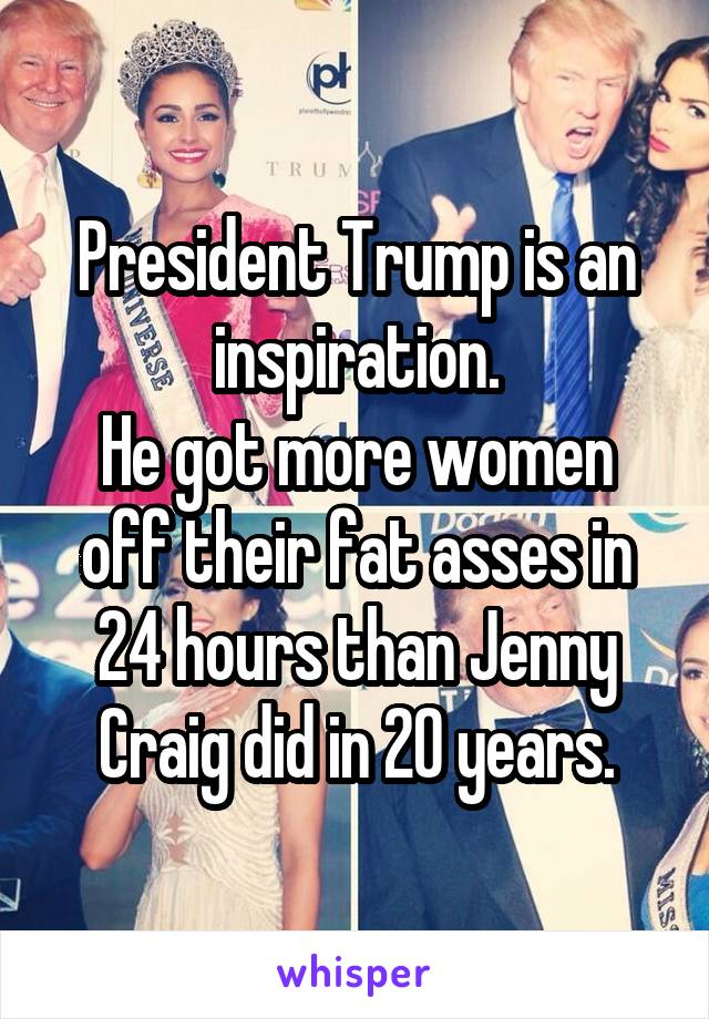 President Trump is an inspiration.
He got more women off their fat asses in 24 hours than Jenny Craig did in 20 years.