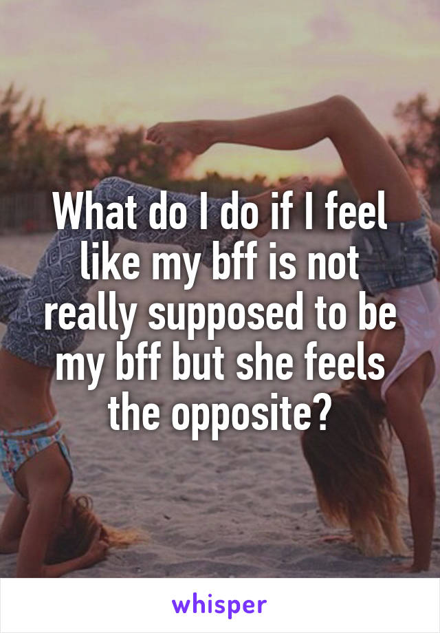 What do I do if I feel like my bff is not really supposed to be my bff but she feels the opposite?