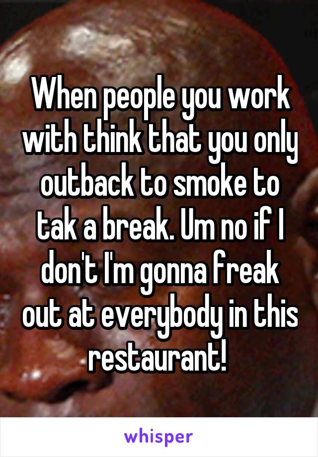 When people you work with think that you only outback to smoke to tak a break. Um no if I don't I'm gonna freak out at everybody in this restaurant! 