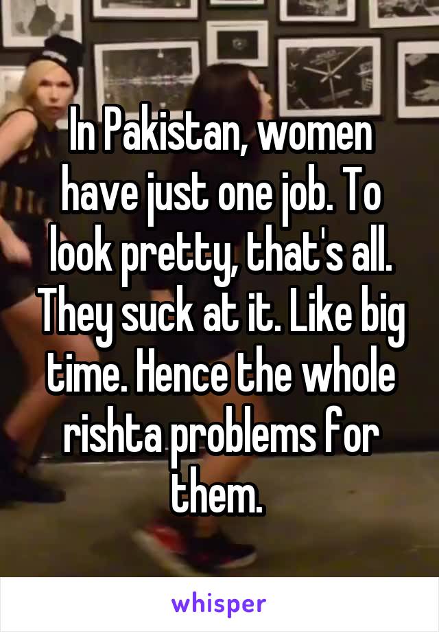 In Pakistan, women have just one job. To look pretty, that's all. They suck at it. Like big time. Hence the whole rishta problems for them. 