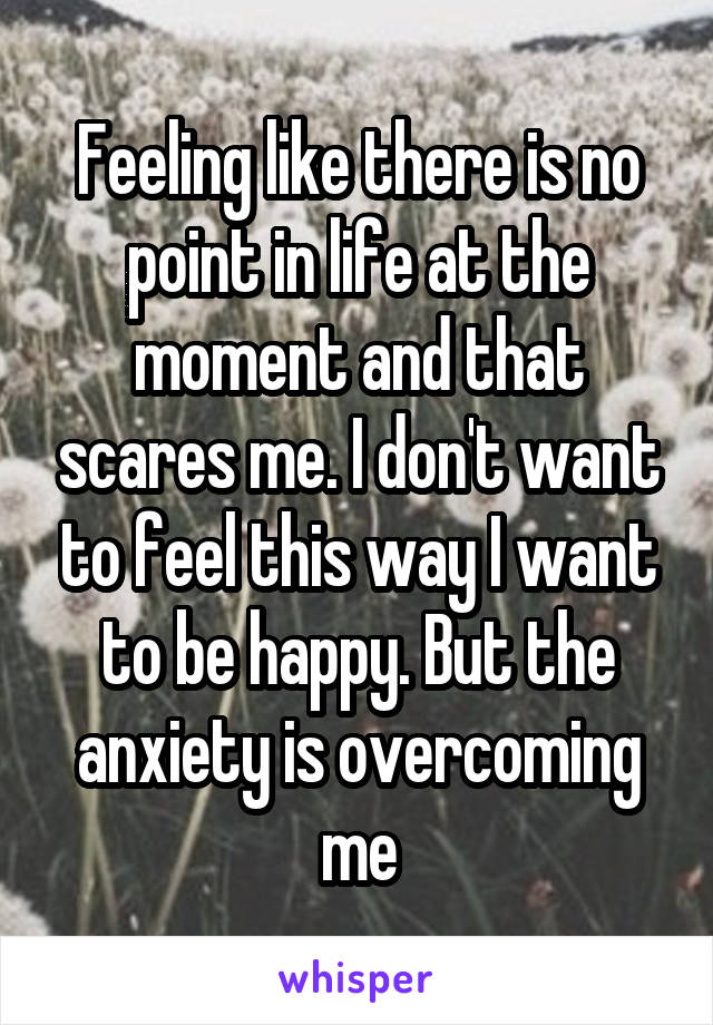 Feeling like there is no point in life at the moment and that scares me. I don't want to feel this way I want to be happy. But the anxiety is overcoming me