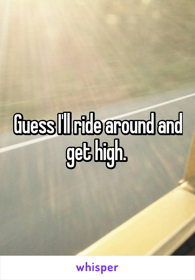 Guess I'll ride around and get high. 