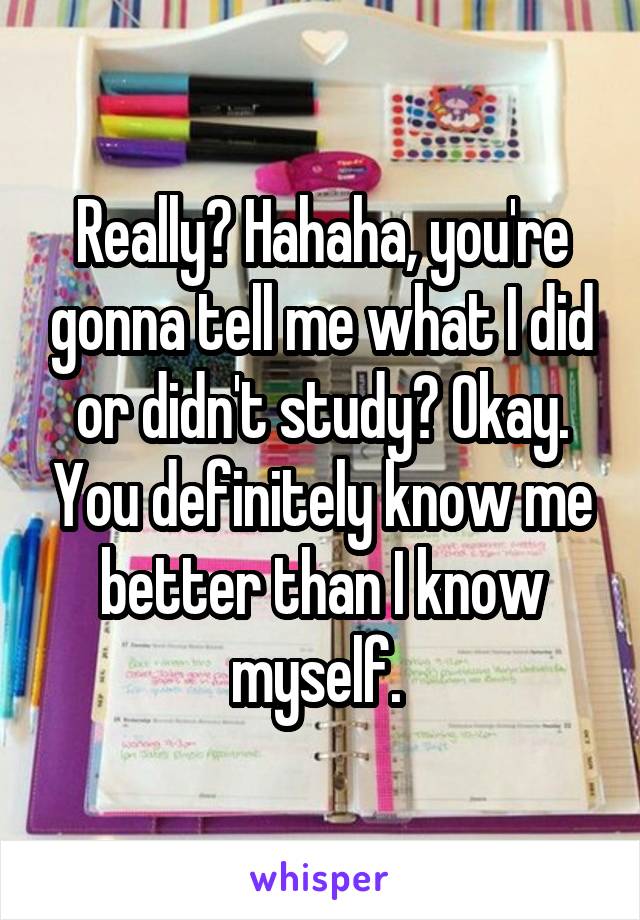 Really? Hahaha, you're gonna tell me what I did or didn't study? Okay. You definitely know me better than I know myself. 