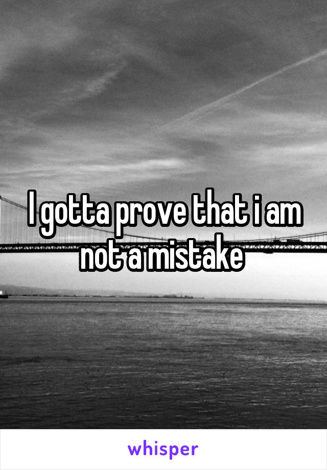 I gotta prove that i am not a mistake 