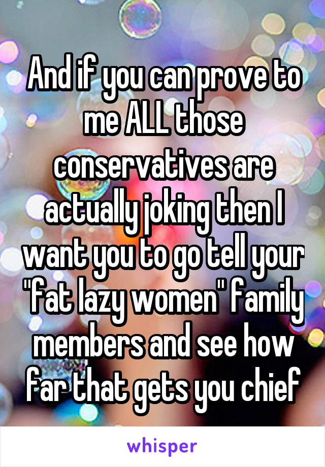 And if you can prove to me ALL those conservatives are actually joking then I want you to go tell your "fat lazy women" family members and see how far that gets you chief