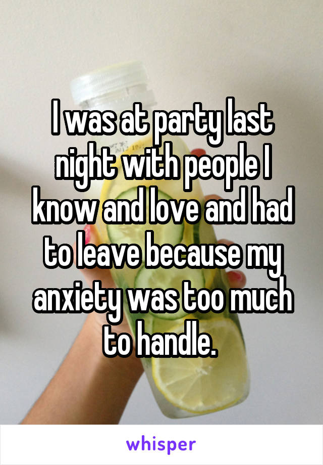 I was at party last night with people I know and love and had to leave because my anxiety was too much to handle. 