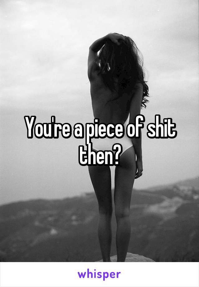 You're a piece of shit then?