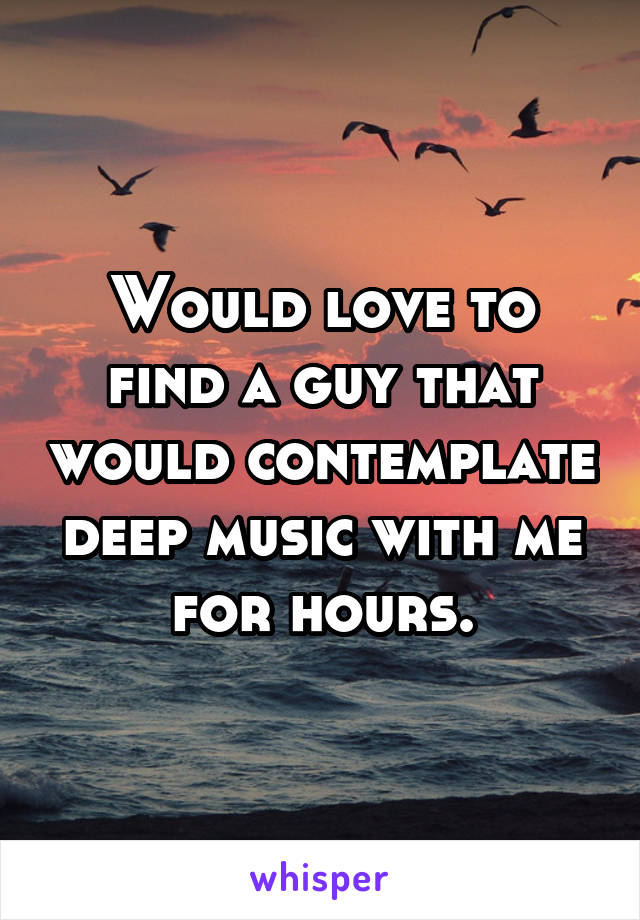 Would love to find a guy that would contemplate deep music with me for hours.