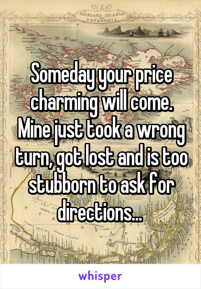 Someday your price charming will come. Mine just took a wrong turn, got lost and is too stubborn to ask for directions... 