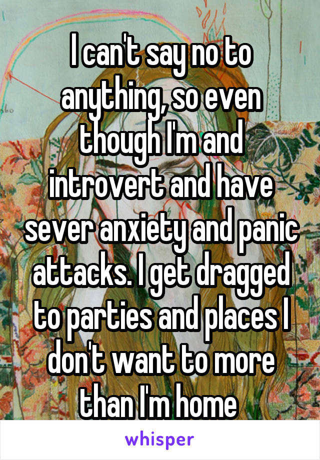 I can't say no to anything, so even though I'm and introvert and have sever anxiety and panic attacks. I get dragged to parties and places I don't want to more than I'm home 