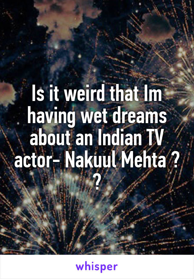 Is it weird that Im having wet dreams about an Indian TV actor- Nakuul Mehta ? 😶