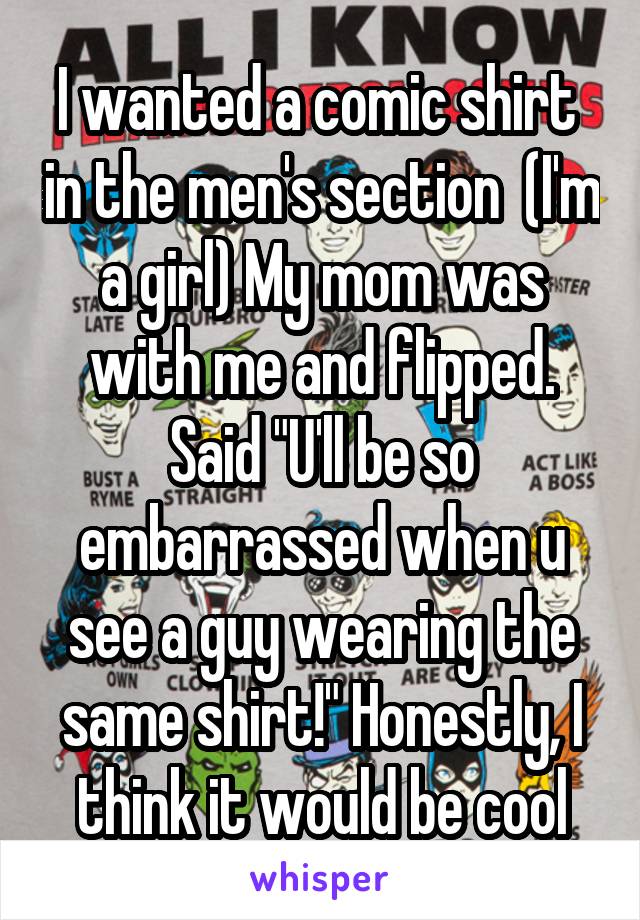 I wanted a comic shirt  in the men's section  (I'm a girl) My mom was with me and flipped. Said "U'll be so embarrassed when u see a guy wearing the same shirt!" Honestly, I think it would be cool