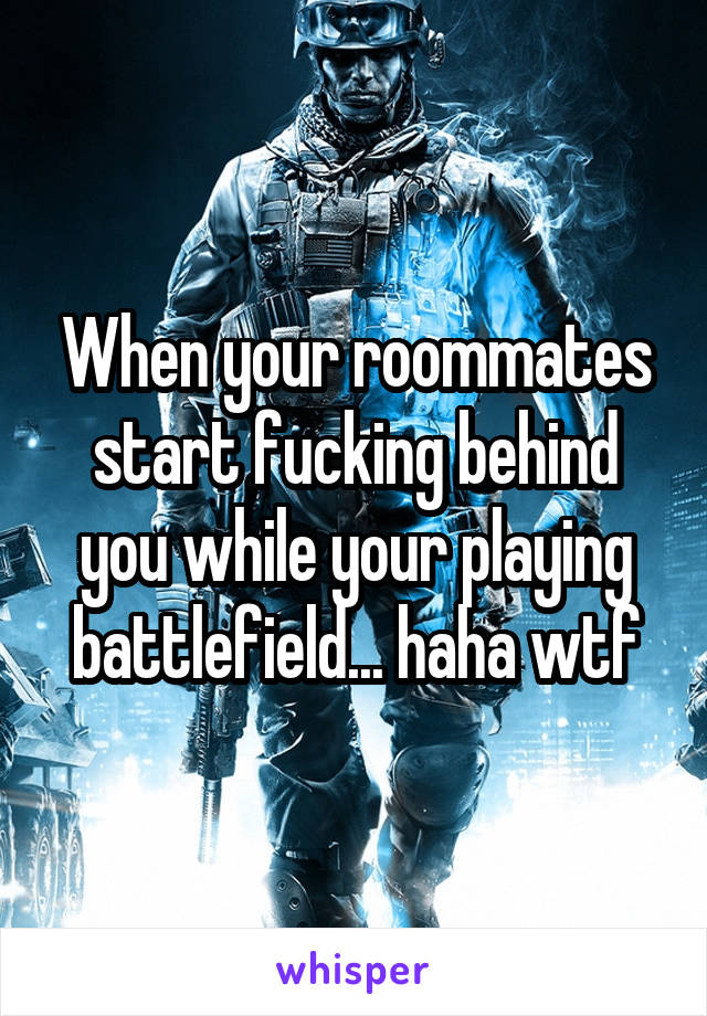 When your roommates start fucking behind you while your playing battlefield... haha wtf