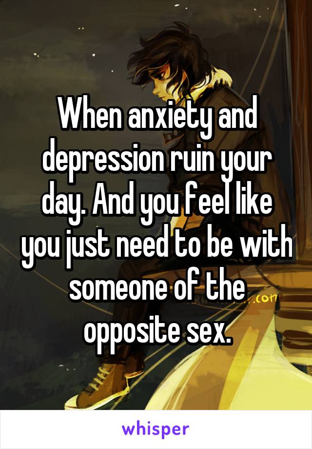 When anxiety and depression ruin your day. And you feel like you just need to be with someone of the opposite sex.