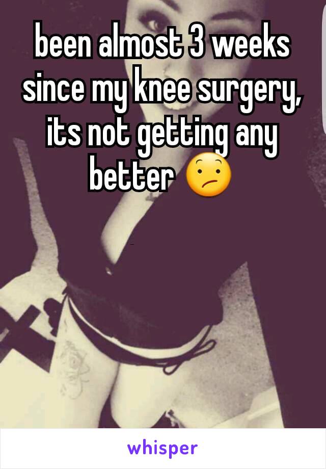 been almost 3 weeks since my knee surgery, its not getting any better 😕