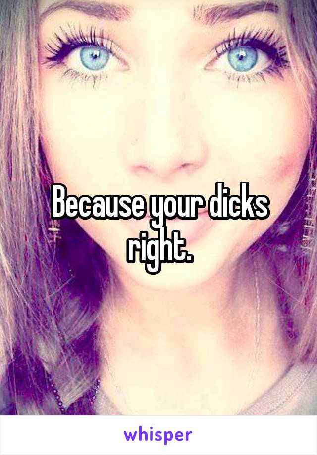 Because your dicks right.