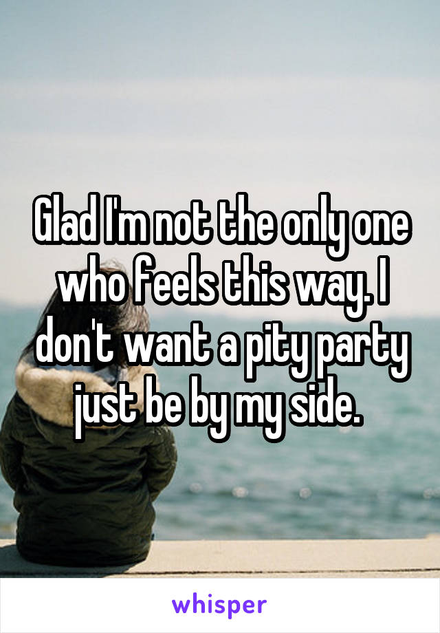 Glad I'm not the only one who feels this way. I don't want a pity party just be by my side. 