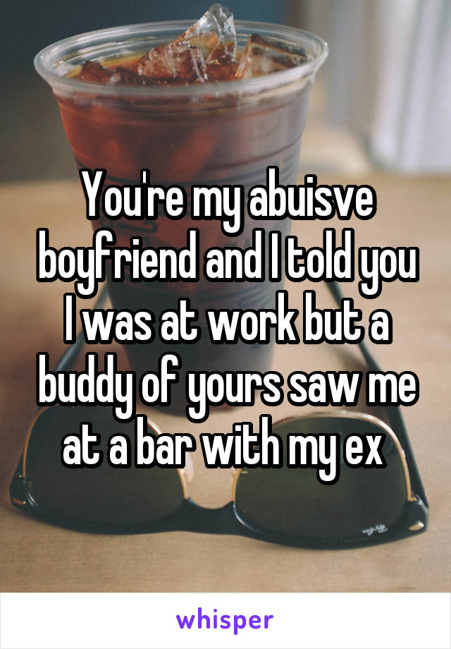 You're my abuisve boyfriend and I told you I was at work but a buddy of yours saw me at a bar with my ex 