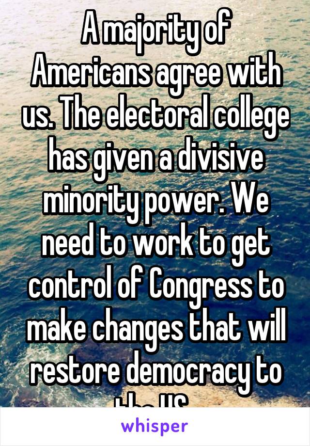 A majority of Americans agree with us. The electoral college has given a divisive minority power. We need to work to get control of Congress to make changes that will restore democracy to the US. 