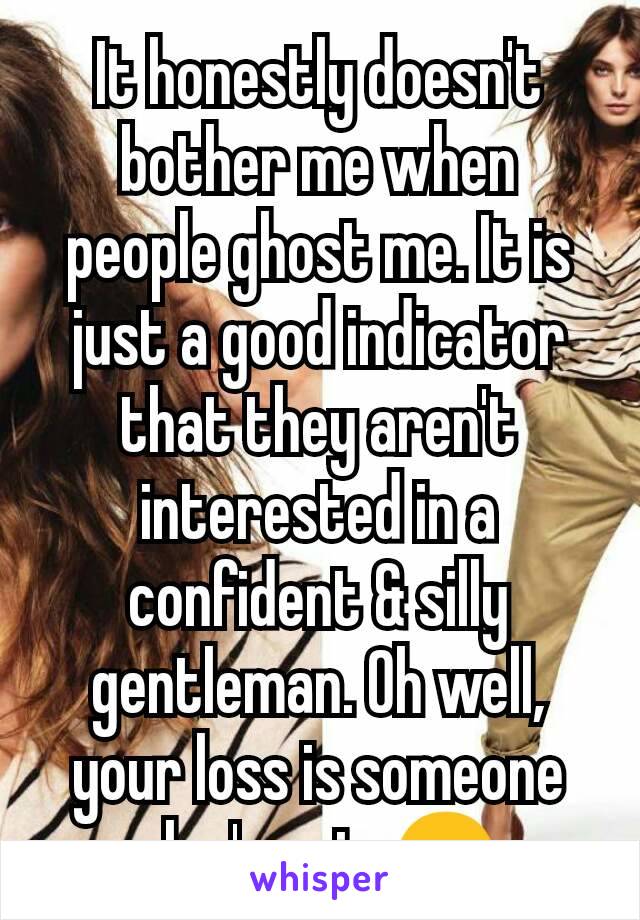 It honestly doesn't bother me when people ghost me. It is just a good indicator that they aren't interested in a confident & silly gentleman. Oh well, your loss is someone else's gain 😊