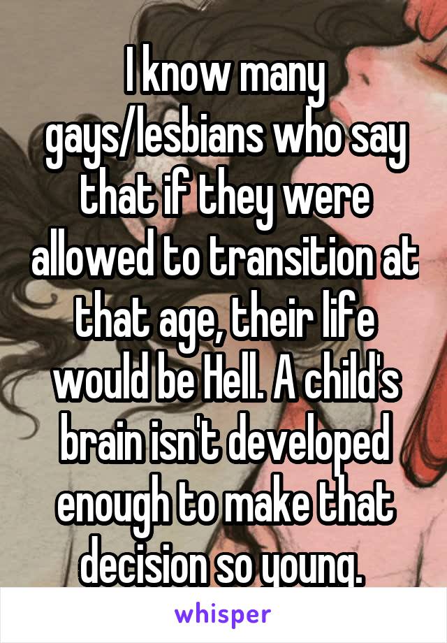 I know many gays/lesbians who say that if they were allowed to transition at that age, their life would be Hell. A child's brain isn't developed enough to make that decision so young. 