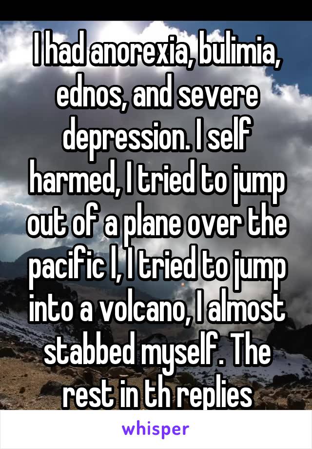 I had anorexia, bulimia, ednos, and severe depression. I self harmed, I tried to jump out of a plane over the pacific l, I tried to jump into a volcano, I almost stabbed myself. The rest in th replies