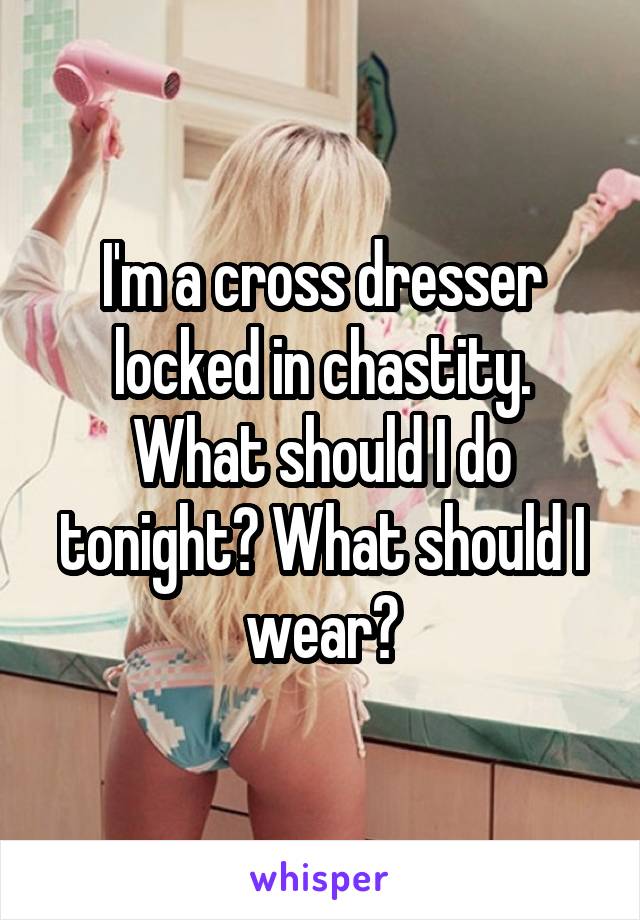 I'm a cross dresser locked in chastity. What should I do tonight? What should I wear?